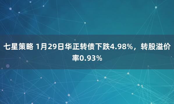 七星策略 1月29日华正转债下跌4.98%，转股溢价率0.93%