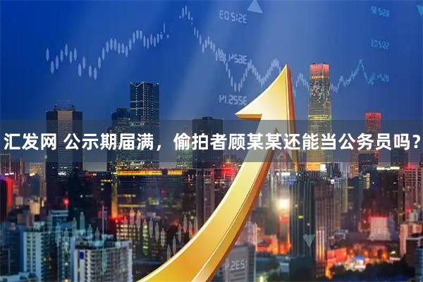 汇发网 公示期届满，偷拍者顾某某还能当公务员吗？