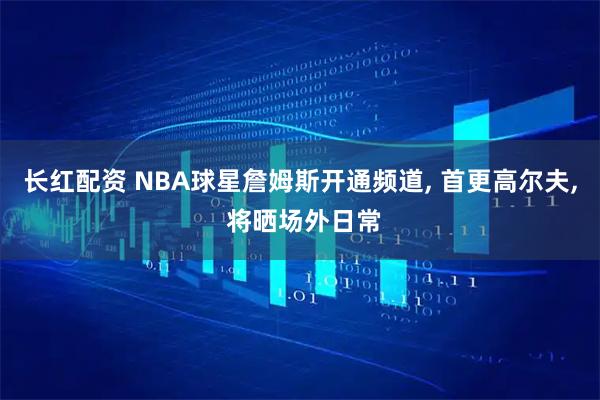 长红配资 NBA球星詹姆斯开通频道, 首更高尔夫, 将晒场外日常