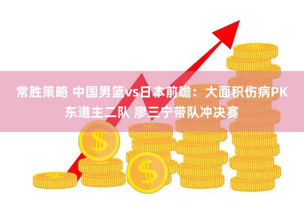 常胜策略 中国男篮vs日本前瞻：大面积伤病PK东道主二队 廖三宁带队冲决赛