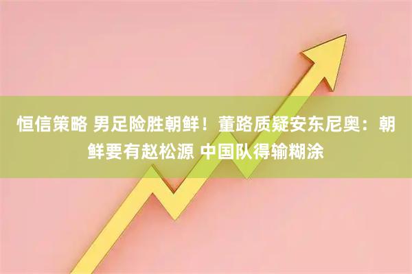 恒信策略 男足险胜朝鲜！董路质疑安东尼奥：朝鲜要有赵松源 中国队得输糊涂